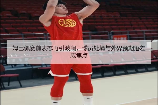姆巴佩赛前表态再引波澜，球员处境与外界预期落差成焦点